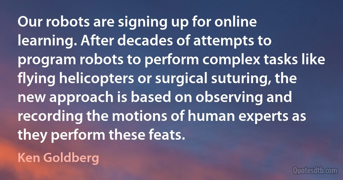 Our robots are signing up for online learning. After decades of attempts to program robots to perform complex tasks like flying helicopters or surgical suturing, the new approach is based on observing and recording the motions of human experts as they perform these feats. (Ken Goldberg)