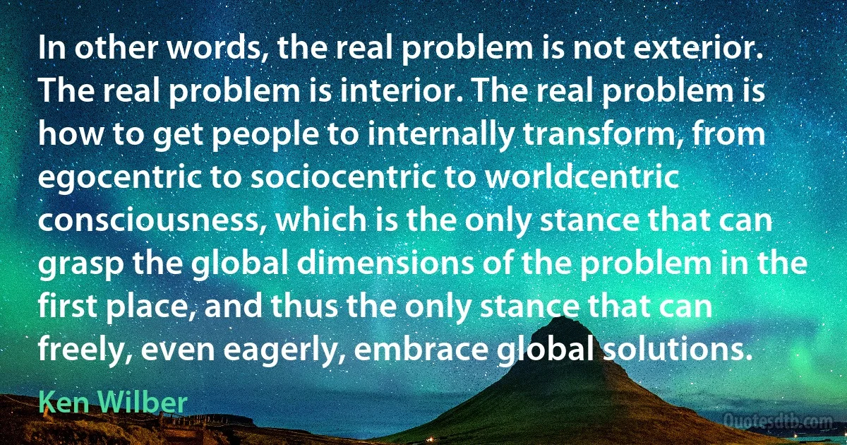 In other words, the real problem is not exterior. The real problem is interior. The real problem is how to get people to internally transform, from egocentric to sociocentric to worldcentric consciousness, which is the only stance that can grasp the global dimensions of the problem in the first place, and thus the only stance that can freely, even eagerly, embrace global solutions. (Ken Wilber)