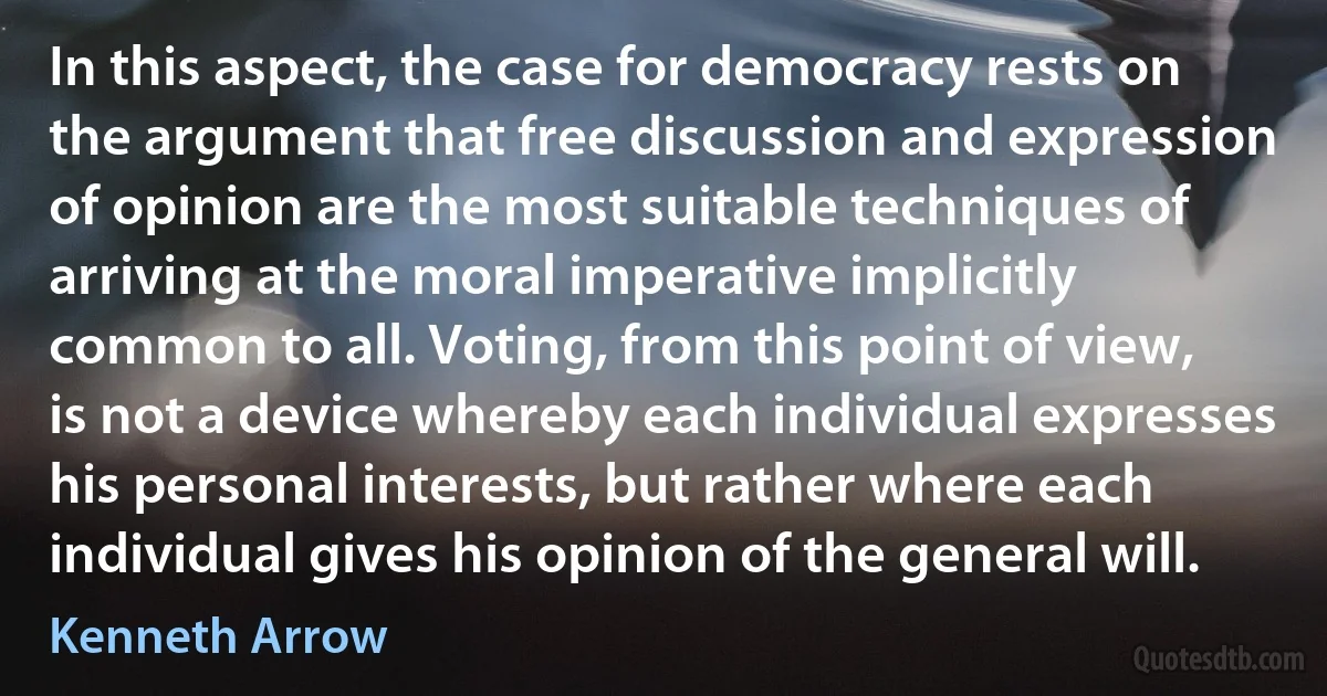 In this aspect, the case for democracy rests on the argument that free discussion and expression of opinion are the most suitable techniques of arriving at the moral imperative implicitly common to all. Voting, from this point of view, is not a device whereby each individual expresses his personal interests, but rather where each individual gives his opinion of the general will. (Kenneth Arrow)