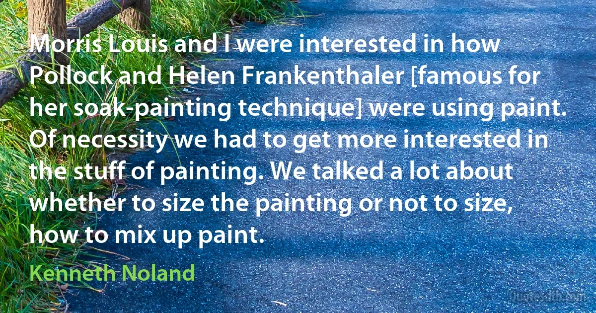 Morris Louis and I were interested in how Pollock and Helen Frankenthaler [famous for her soak-painting technique] were using paint. Of necessity we had to get more interested in the stuff of painting. We talked a lot about whether to size the painting or not to size, how to mix up paint. (Kenneth Noland)