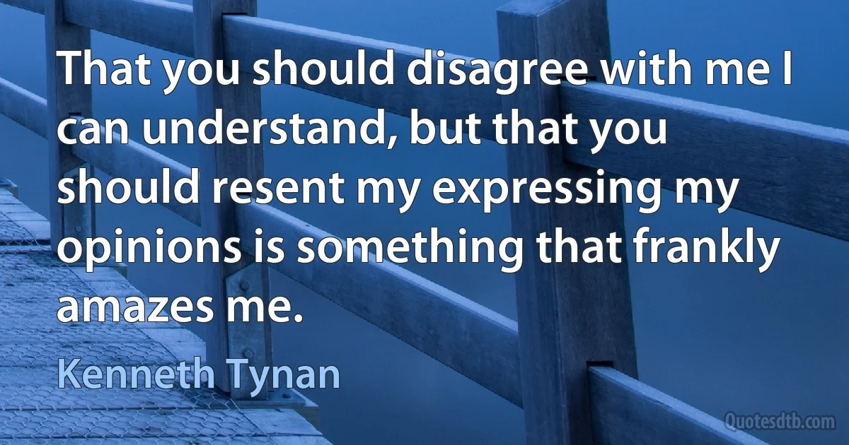 That you should disagree with me I can understand, but that you should resent my expressing my opinions is something that frankly amazes me. (Kenneth Tynan)