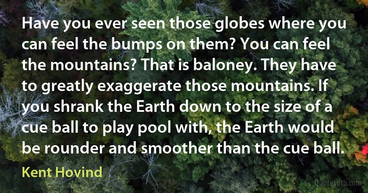 Have you ever seen those globes where you can feel the bumps on them? You can feel the mountains? That is baloney. They have to greatly exaggerate those mountains. If you shrank the Earth down to the size of a cue ball to play pool with, the Earth would be rounder and smoother than the cue ball. (Kent Hovind)