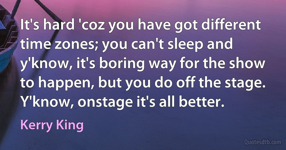 It's hard 'coz you have got different time zones; you can't sleep and y'know, it's boring way for the show to happen, but you do off the stage. Y'know, onstage it's all better. (Kerry King)