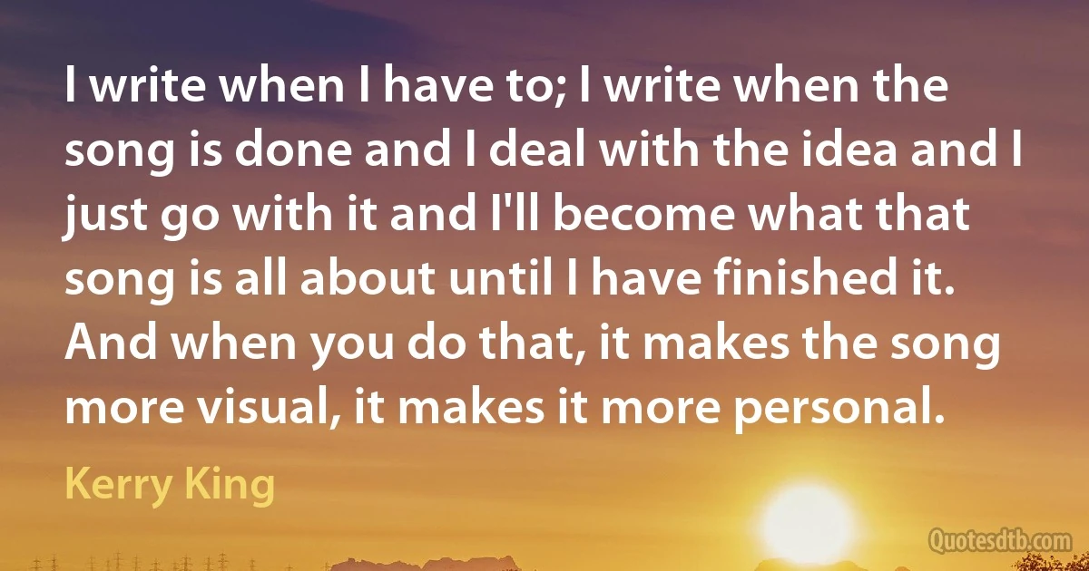 I write when I have to; I write when the song is done and I deal with the idea and I just go with it and I'll become what that song is all about until I have finished it. And when you do that, it makes the song more visual, it makes it more personal. (Kerry King)