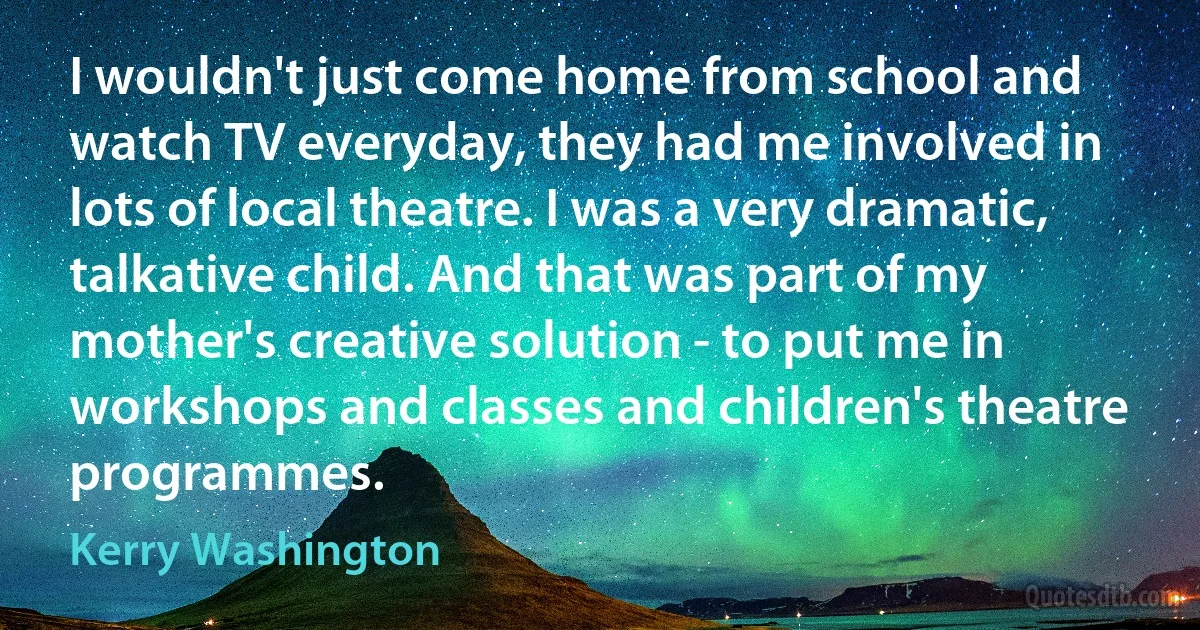 I wouldn't just come home from school and watch TV everyday, they had me involved in lots of local theatre. I was a very dramatic, talkative child. And that was part of my mother's creative solution - to put me in workshops and classes and children's theatre programmes. (Kerry Washington)