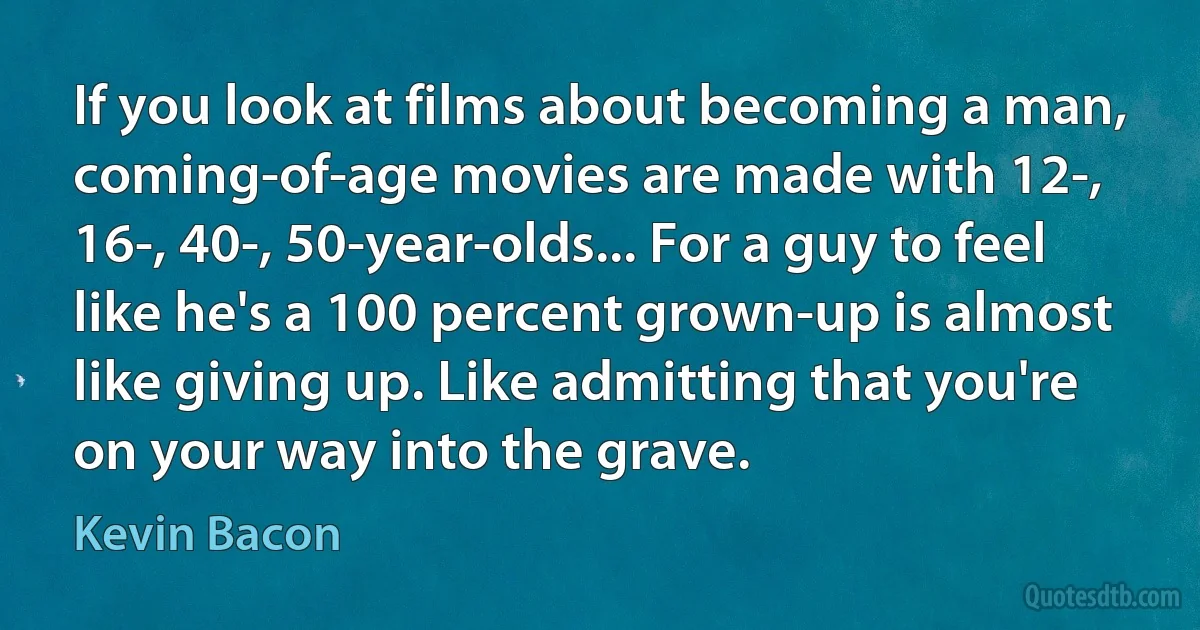 If you look at films about becoming a man, coming-of-age movies are made with 12-, 16-, 40-, 50-year-olds... For a guy to feel like he's a 100 percent grown-up is almost like giving up. Like admitting that you're on your way into the grave. (Kevin Bacon)