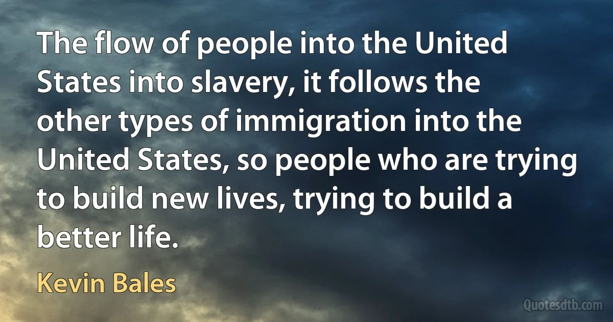 The flow of people into the United States into slavery, it follows the other types of immigration into the United States, so people who are trying to build new lives, trying to build a better life. (Kevin Bales)