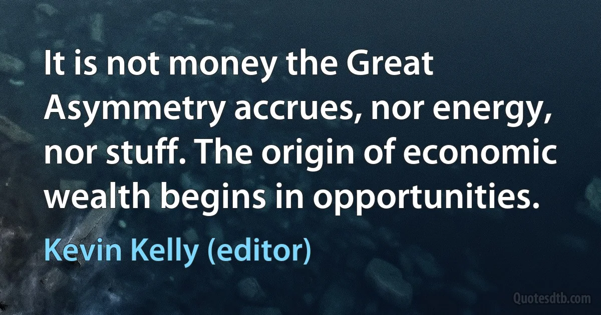 It is not money the Great Asymmetry accrues, nor energy, nor stuff. The origin of economic wealth begins in opportunities. (Kevin Kelly (editor))