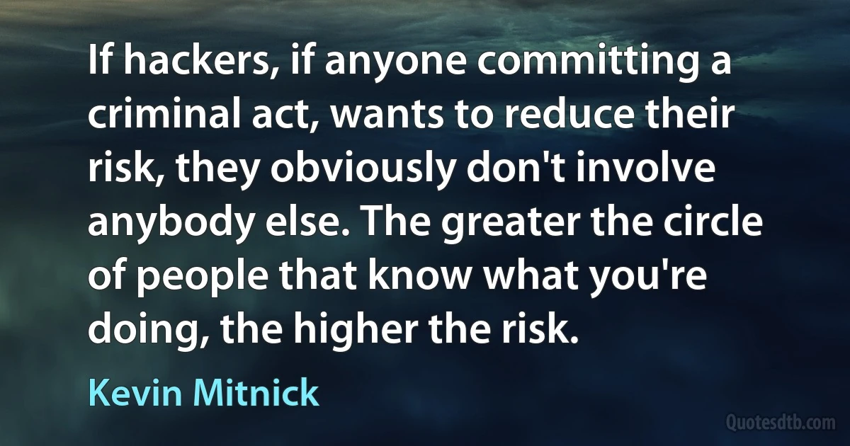 If hackers, if anyone committing a criminal act, wants to reduce their risk, they obviously don't involve anybody else. The greater the circle of people that know what you're doing, the higher the risk. (Kevin Mitnick)