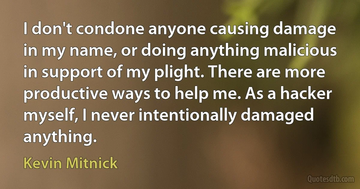 I don't condone anyone causing damage in my name, or doing anything malicious in support of my plight. There are more productive ways to help me. As a hacker myself, I never intentionally damaged anything. (Kevin Mitnick)