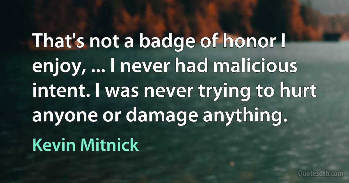 That's not a badge of honor I enjoy, ... I never had malicious intent. I was never trying to hurt anyone or damage anything. (Kevin Mitnick)