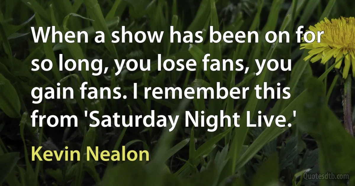 When a show has been on for so long, you lose fans, you gain fans. I remember this from 'Saturday Night Live.' (Kevin Nealon)