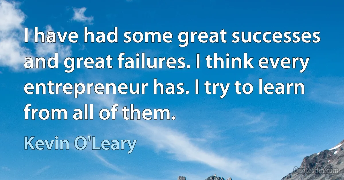 I have had some great successes and great failures. I think every entrepreneur has. I try to learn from all of them. (Kevin O'Leary)