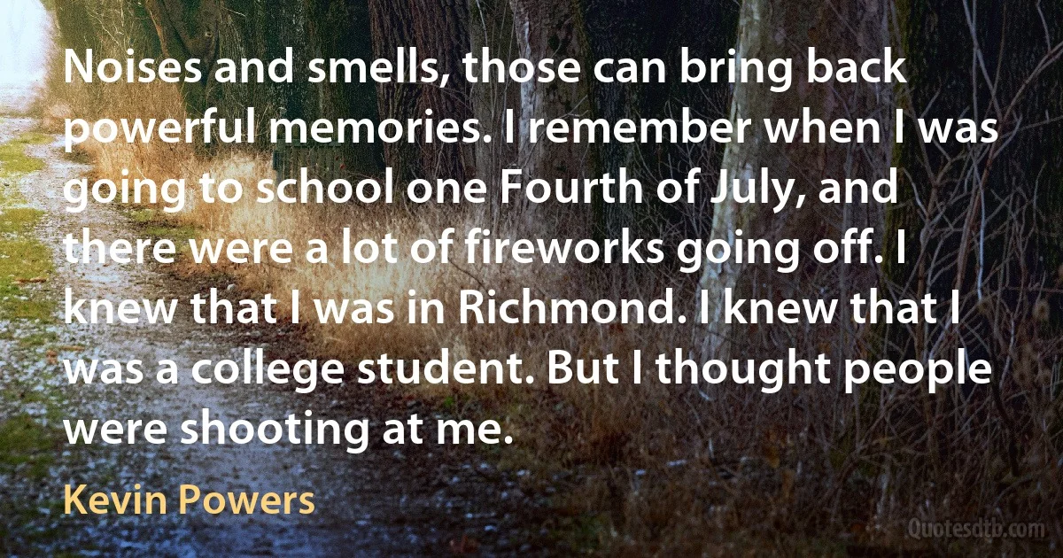 Noises and smells, those can bring back powerful memories. I remember when I was going to school one Fourth of July, and there were a lot of fireworks going off. I knew that I was in Richmond. I knew that I was a college student. But I thought people were shooting at me. (Kevin Powers)