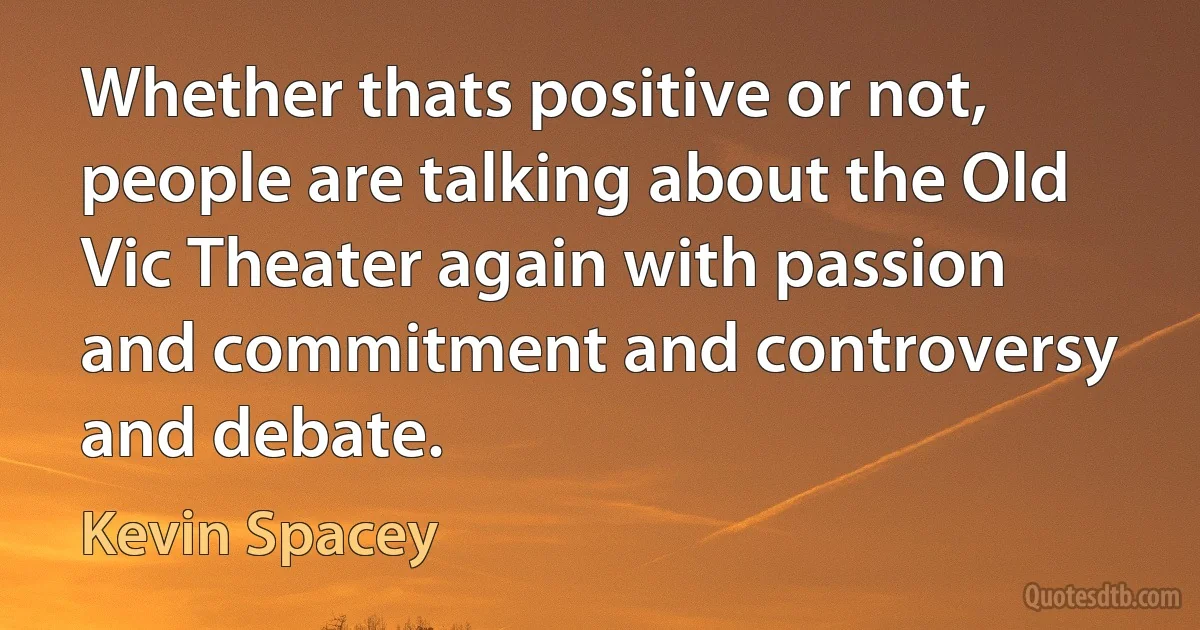 Whether thats positive or not, people are talking about the Old Vic Theater again with passion and commitment and controversy and debate. (Kevin Spacey)