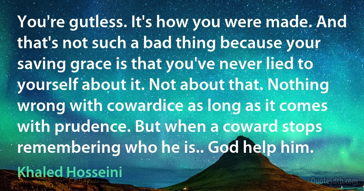 You're gutless. It's how you were made. And that's not such a bad thing because your saving grace is that you've never lied to yourself about it. Not about that. Nothing wrong with cowardice as long as it comes with prudence. But when a coward stops remembering who he is.. God help him. (Khaled Hosseini)