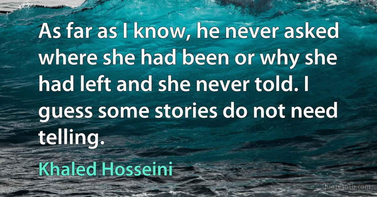 As far as I know, he never asked where she had been or why she had left and she never told. I guess some stories do not need telling. (Khaled Hosseini)