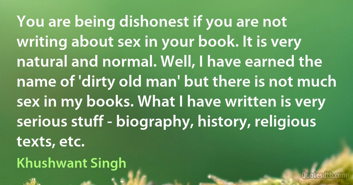 You are being dishonest if you are not writing about sex in your book. It is very natural and normal. Well, I have earned the name of 'dirty old man' but there is not much sex in my books. What I have written is very serious stuff - biography, history, religious texts, etc. (Khushwant Singh)