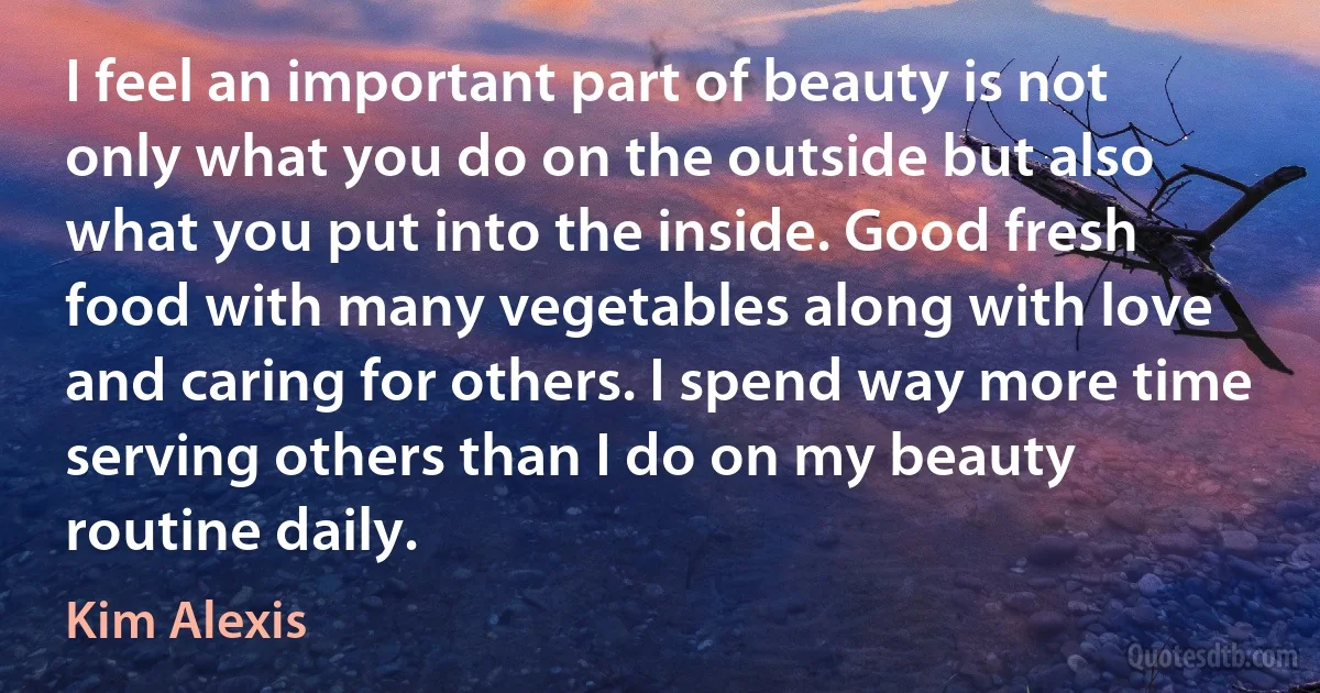 I feel an important part of beauty is not only what you do on the outside but also what you put into the inside. Good fresh food with many vegetables along with love and caring for others. I spend way more time serving others than I do on my beauty routine daily. (Kim Alexis)