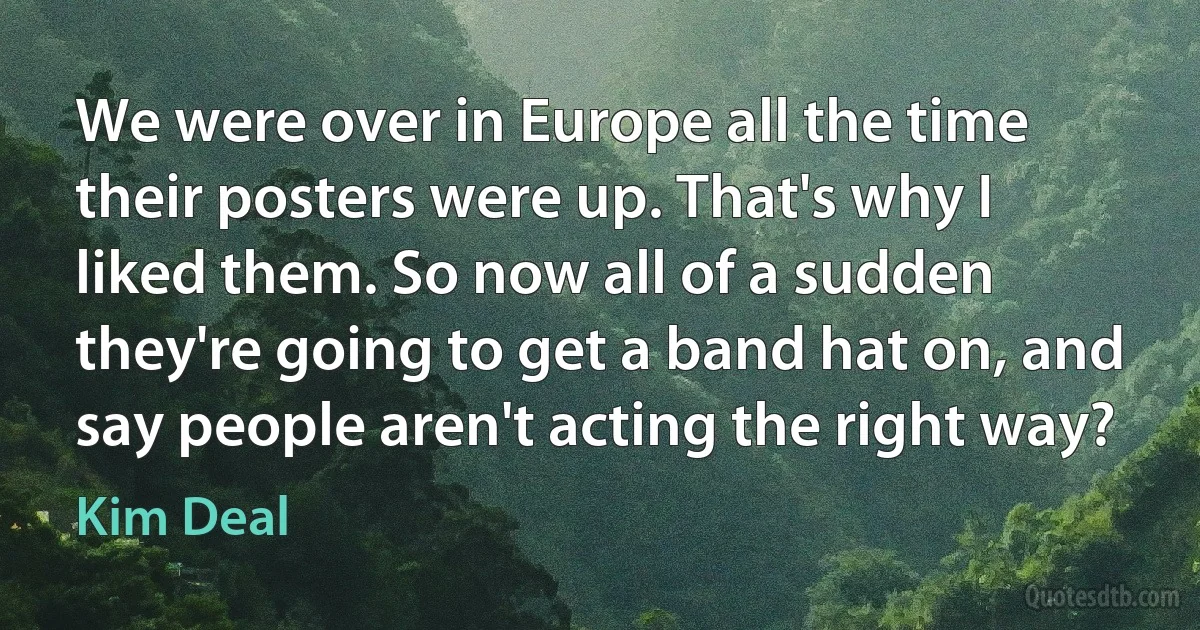 We were over in Europe all the time their posters were up. That's why I liked them. So now all of a sudden they're going to get a band hat on, and say people aren't acting the right way? (Kim Deal)