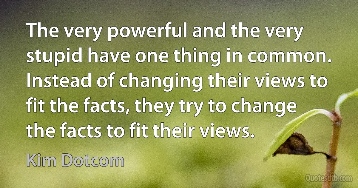 The very powerful and the very stupid have one thing in common. Instead of changing their views to fit the facts, they try to change the facts to fit their views. (Kim Dotcom)