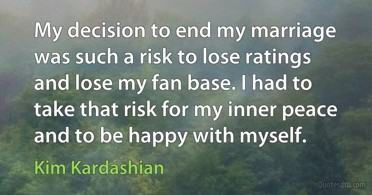 My decision to end my marriage was such a risk to lose ratings and lose my fan base. I had to take that risk for my inner peace and to be happy with myself. (Kim Kardashian)