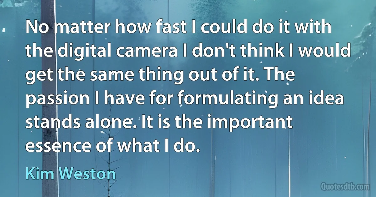 No matter how fast I could do it with the digital camera I don't think I would get the same thing out of it. The passion I have for formulating an idea stands alone. It is the important essence of what I do. (Kim Weston)