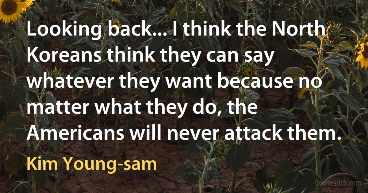 Looking back... I think the North Koreans think they can say whatever they want because no matter what they do, the Americans will never attack them. (Kim Young-sam)