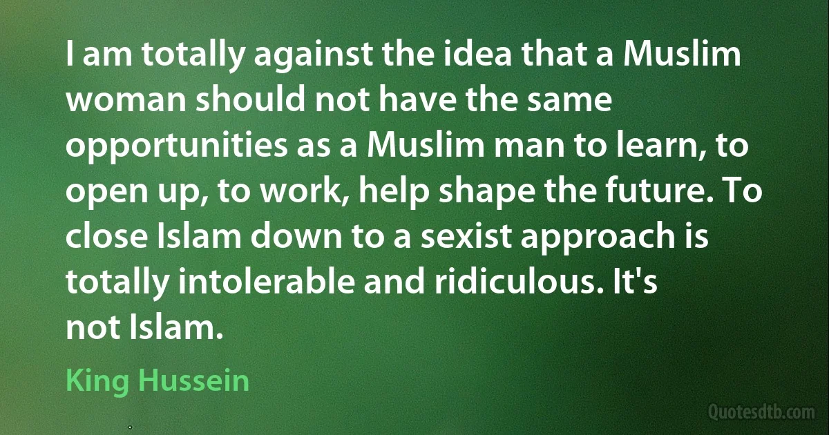 I am totally against the idea that a Muslim woman should not have the same opportunities as a Muslim man to learn, to open up, to work, help shape the future. To close Islam down to a sexist approach is totally intolerable and ridiculous. It's not Islam. (King Hussein)