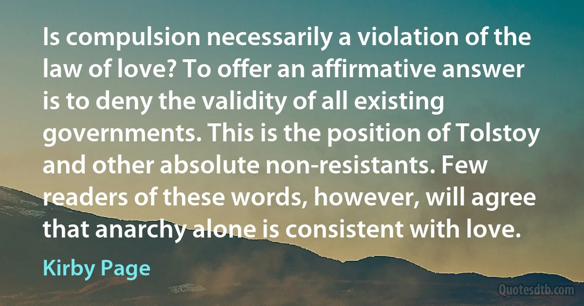 Is compulsion necessarily a violation of the law of love? To offer an affirmative answer is to deny the validity of all existing governments. This is the position of Tolstoy and other absolute non-resistants. Few readers of these words, however, will agree that anarchy alone is consistent with love. (Kirby Page)