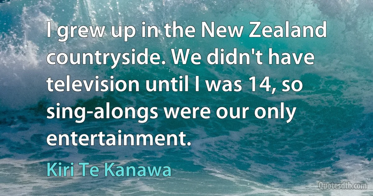 I grew up in the New Zealand countryside. We didn't have television until I was 14, so sing-alongs were our only entertainment. (Kiri Te Kanawa)