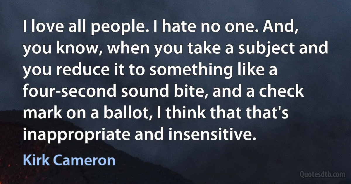 I love all people. I hate no one. And, you know, when you take a subject and you reduce it to something like a four-second sound bite, and a check mark on a ballot, I think that that's inappropriate and insensitive. (Kirk Cameron)