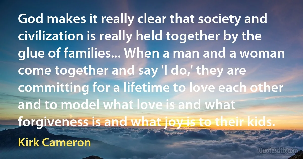 God makes it really clear that society and civilization is really held together by the glue of families... When a man and a woman come together and say 'I do,' they are committing for a lifetime to love each other and to model what love is and what forgiveness is and what joy is to their kids. (Kirk Cameron)