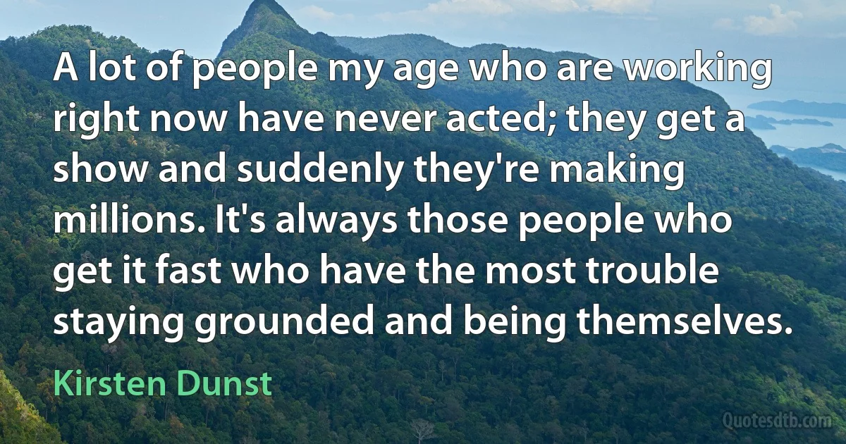 A lot of people my age who are working right now have never acted; they get a show and suddenly they're making millions. It's always those people who get it fast who have the most trouble staying grounded and being themselves. (Kirsten Dunst)