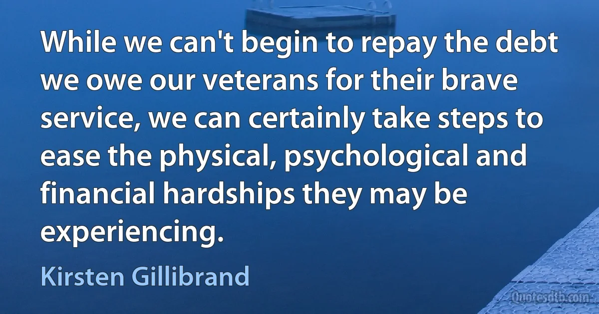 While we can't begin to repay the debt we owe our veterans for their brave service, we can certainly take steps to ease the physical, psychological and financial hardships they may be experiencing. (Kirsten Gillibrand)