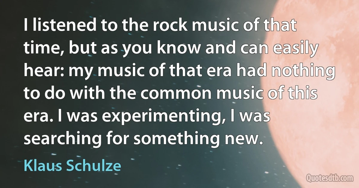 I listened to the rock music of that time, but as you know and can easily hear: my music of that era had nothing to do with the common music of this era. I was experimenting, I was searching for something new. (Klaus Schulze)