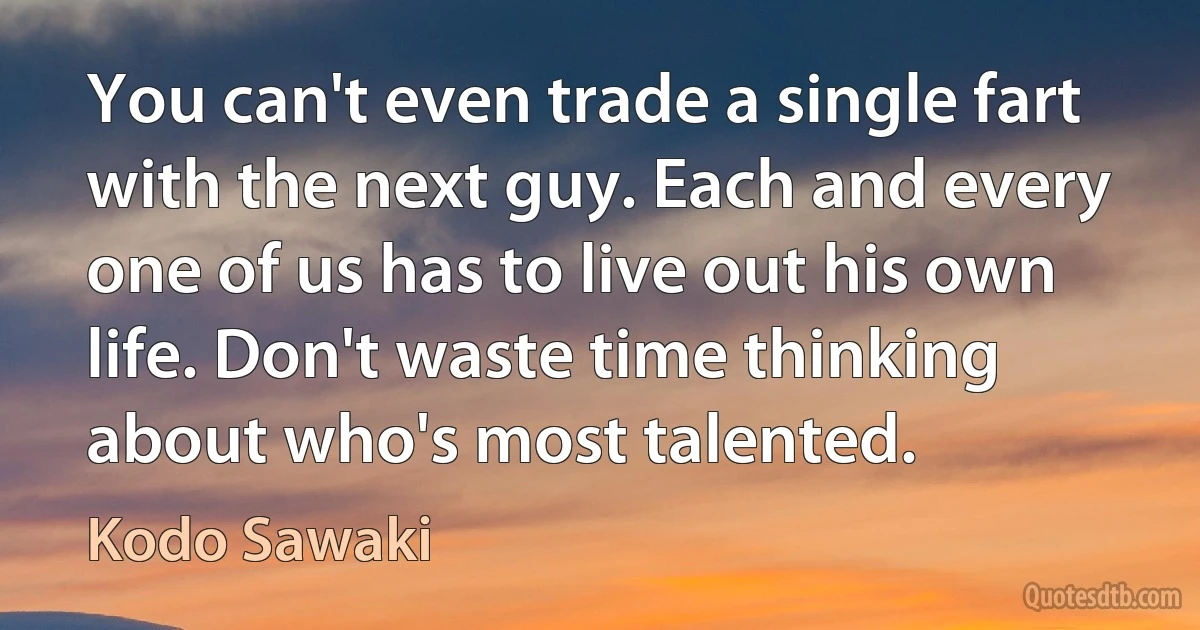 You can't even trade a single fart with the next guy. Each and every one of us has to live out his own life. Don't waste time thinking about who's most talented. (Kodo Sawaki)