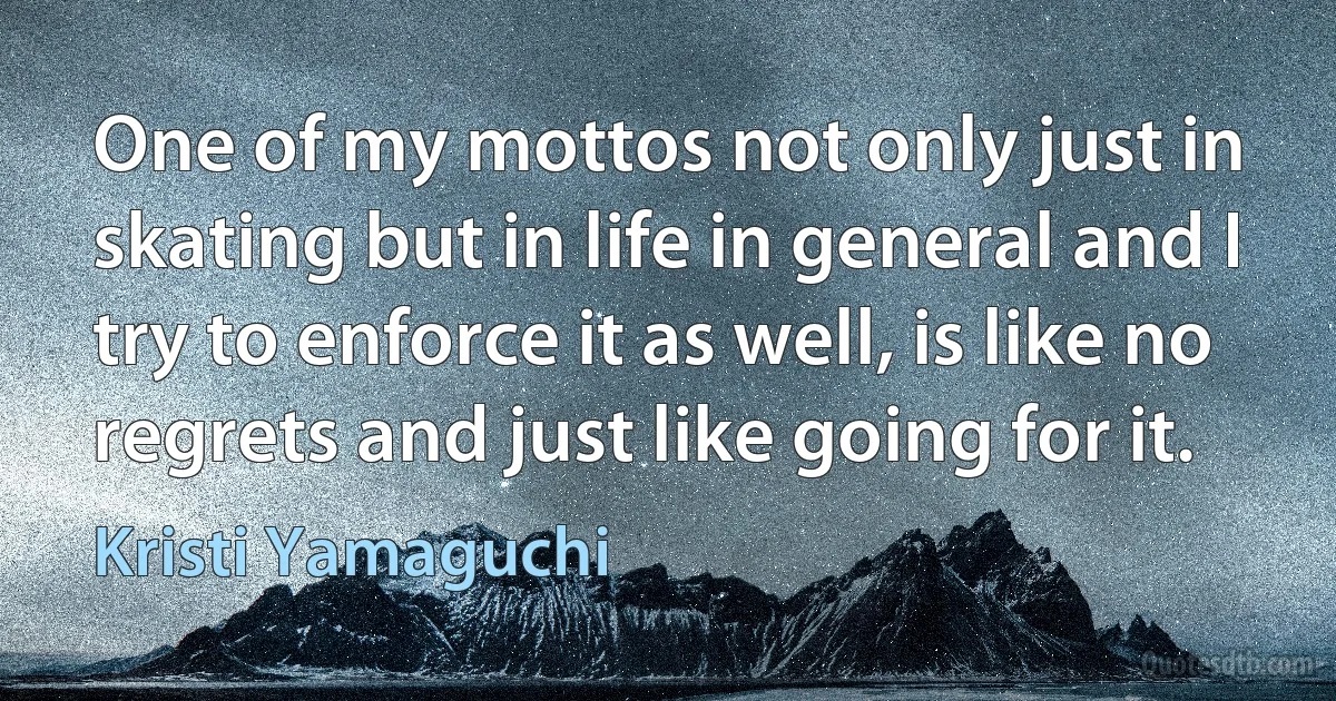 One of my mottos not only just in skating but in life in general and I try to enforce it as well, is like no regrets and just like going for it. (Kristi Yamaguchi)