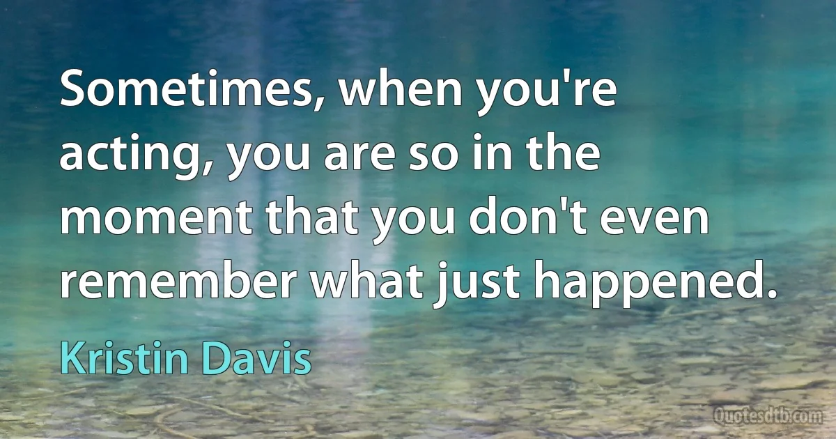 Sometimes, when you're acting, you are so in the moment that you don't even remember what just happened. (Kristin Davis)