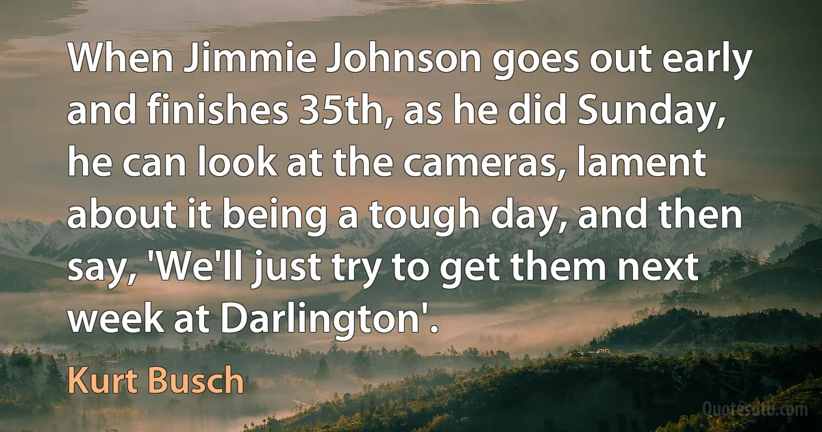 When Jimmie Johnson goes out early and finishes 35th, as he did Sunday, he can look at the cameras, lament about it being a tough day, and then say, 'We'll just try to get them next week at Darlington'. (Kurt Busch)