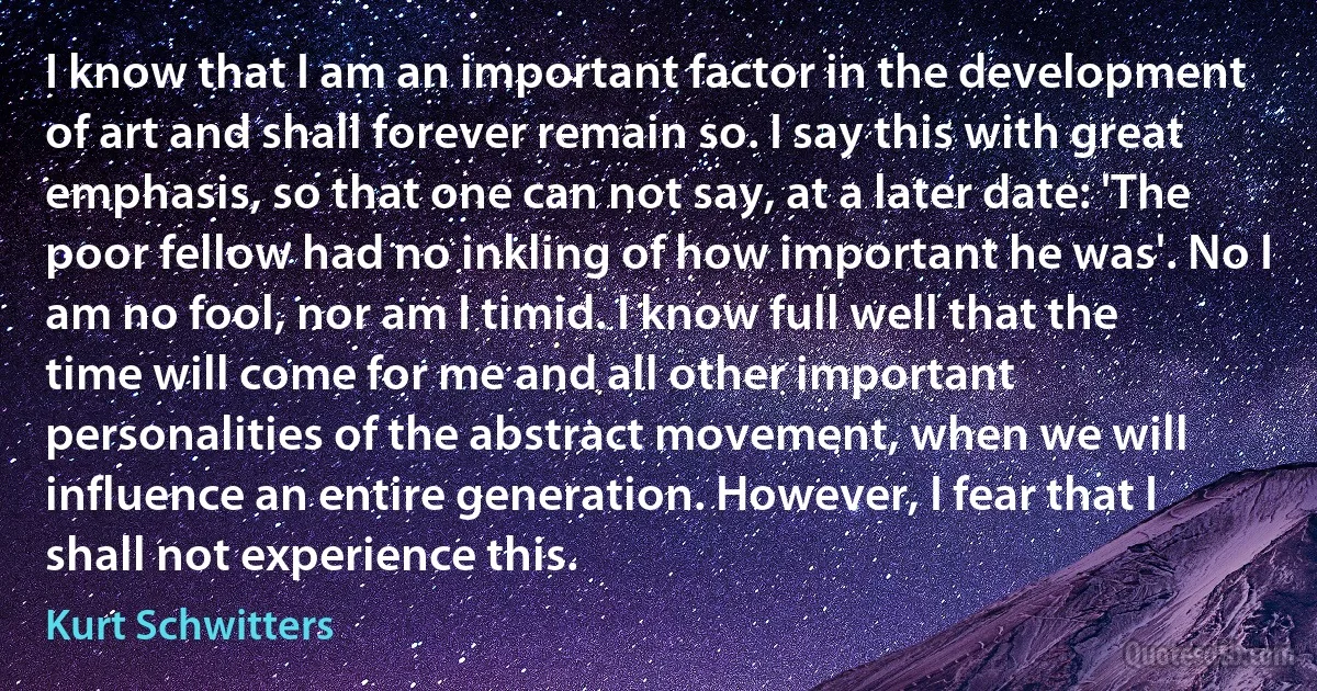 I know that I am an important factor in the development of art and shall forever remain so. I say this with great emphasis, so that one can not say, at a later date: 'The poor fellow had no inkling of how important he was'. No I am no fool, nor am I timid. I know full well that the time will come for me and all other important personalities of the abstract movement, when we will influence an entire generation. However, I fear that I shall not experience this. (Kurt Schwitters)