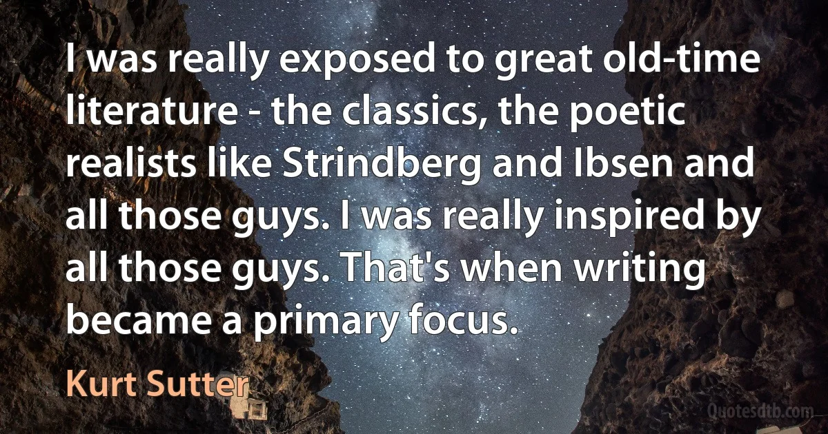 I was really exposed to great old-time literature - the classics, the poetic realists like Strindberg and Ibsen and all those guys. I was really inspired by all those guys. That's when writing became a primary focus. (Kurt Sutter)