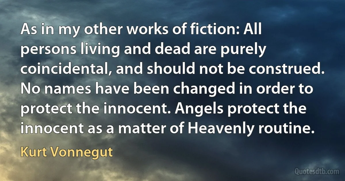 As in my other works of fiction: All persons living and dead are purely coincidental, and should not be construed. No names have been changed in order to protect the innocent. Angels protect the innocent as a matter of Heavenly routine. (Kurt Vonnegut)