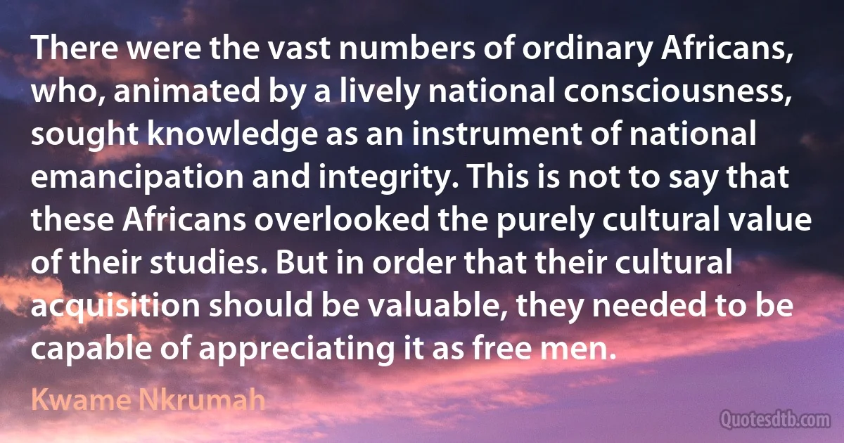 There were the vast numbers of ordinary Africans, who, animated by a lively national consciousness, sought knowledge as an instrument of national emancipation and integrity. This is not to say that these Africans overlooked the purely cultural value of their studies. But in order that their cultural acquisition should be valuable, they needed to be capable of appreciating it as free men. (Kwame Nkrumah)