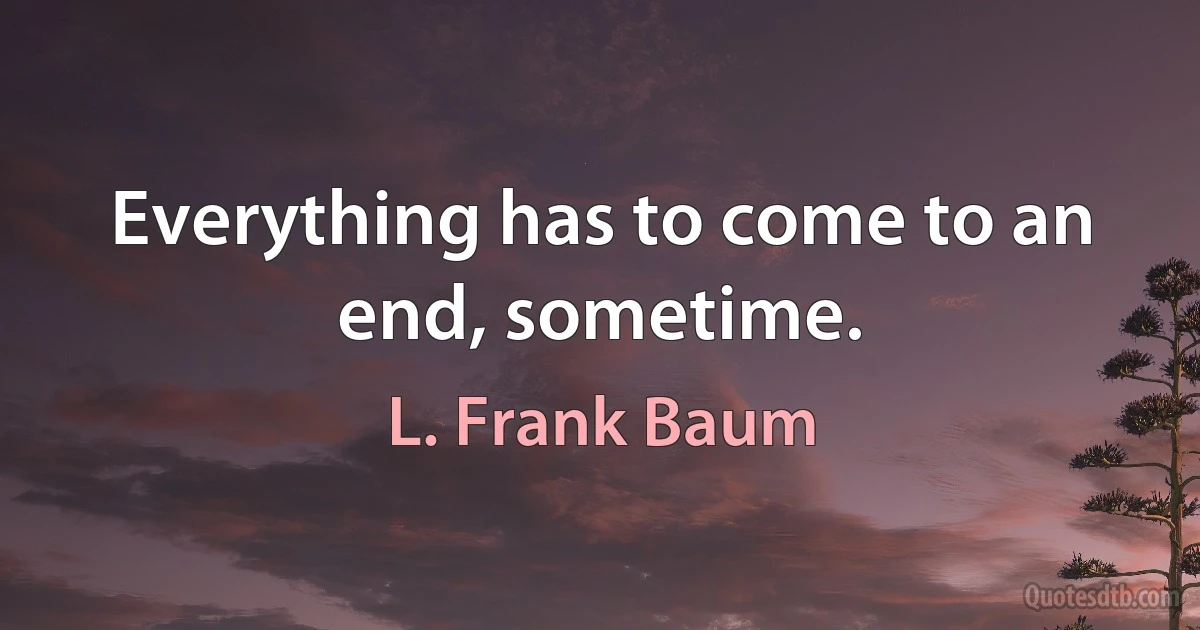 Everything has to come to an end, sometime. (L. Frank Baum)