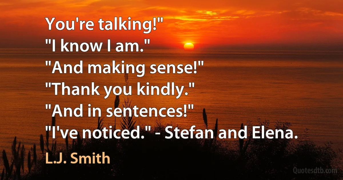 You're talking!"
"I know I am."
"And making sense!"
"Thank you kindly."
"And in sentences!"
"I've noticed." - Stefan and Elena. (L.J. Smith)