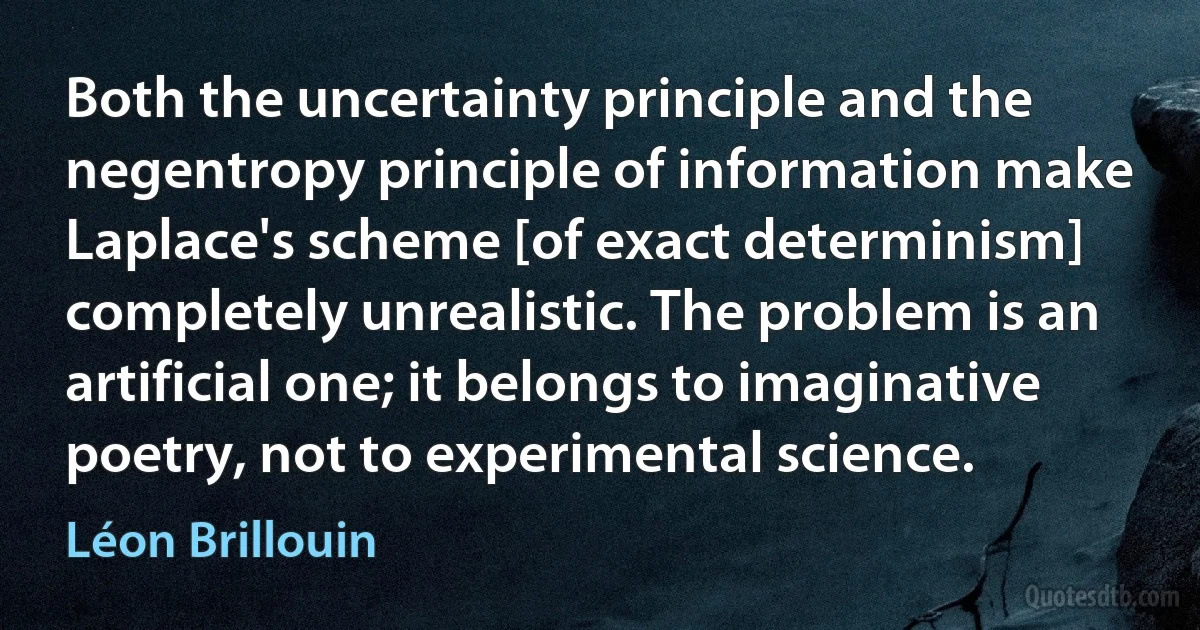 Both the uncertainty principle and the negentropy principle of information make Laplace's scheme [of exact determinism] completely unrealistic. The problem is an artificial one; it belongs to imaginative poetry, not to experimental science. (Léon Brillouin)