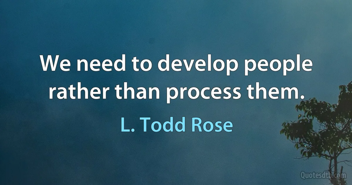 We need to develop people rather than process them. (L. Todd Rose)