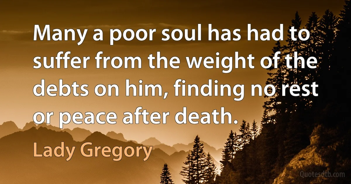 Many a poor soul has had to suffer from the weight of the debts on him, finding no rest or peace after death. (Lady Gregory)