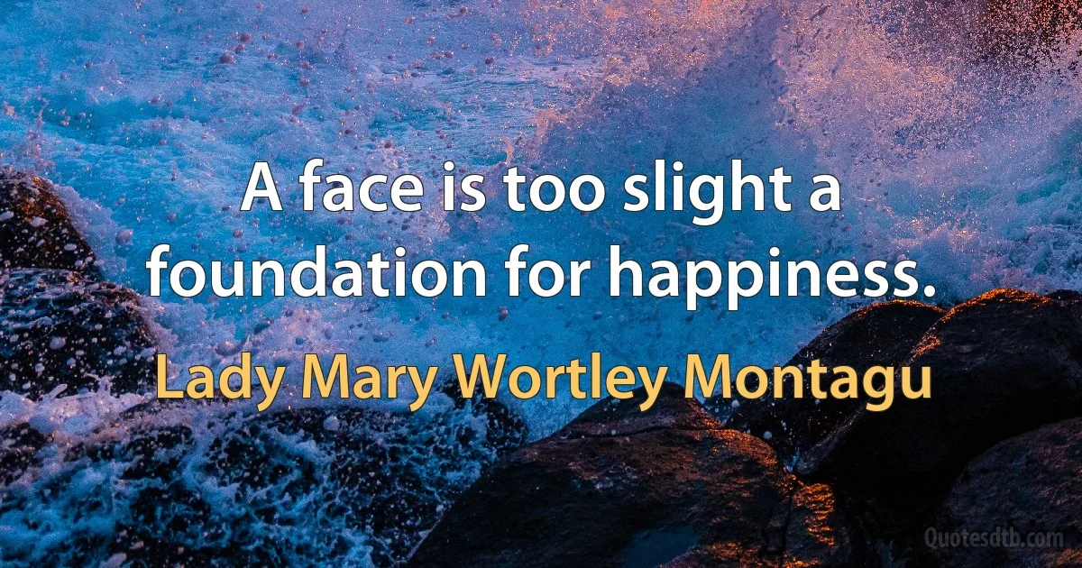 A face is too slight a foundation for happiness. (Lady Mary Wortley Montagu)